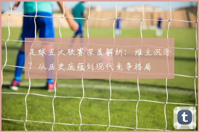 足球五大联赛深度解析：谁主沉浮？从历史底蕴到现代竞争格局