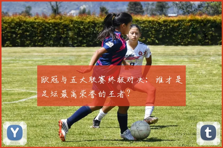 欧冠与五大联赛终极对决：谁才是足坛最高荣誉的王者？