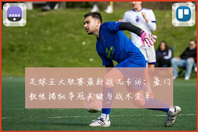 足球五大联赛最新战况专访：豪门教练揭秘争冠关键与战术变革