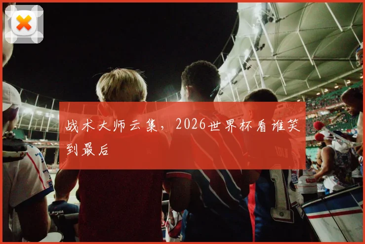 战术大师云集，2026世界杯看谁笑到最后