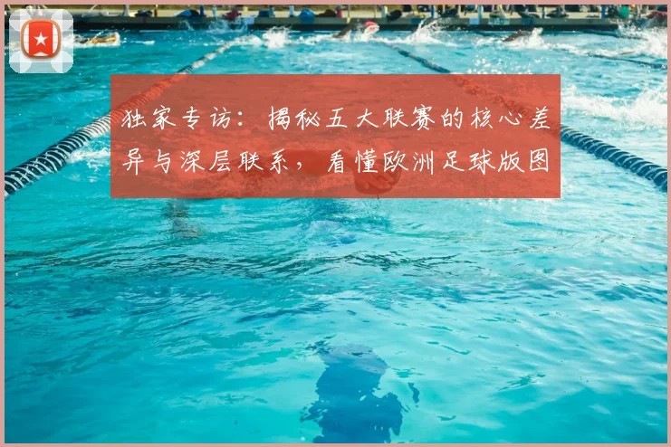 独家专访：揭秘五大联赛的核心差异与深层联系，看懂欧洲足球版图