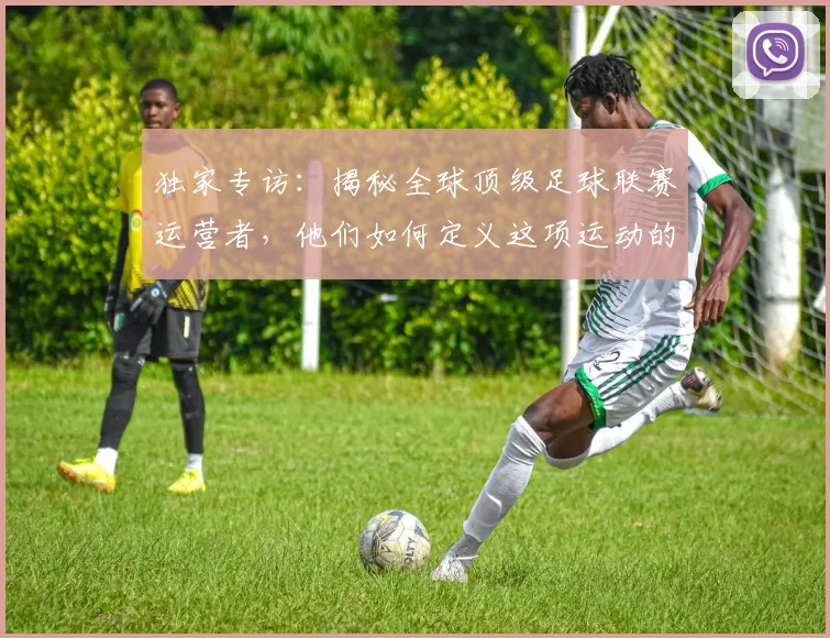 独家专访：揭秘全球顶级足球联赛运营者，他们如何定义这项运动的未来