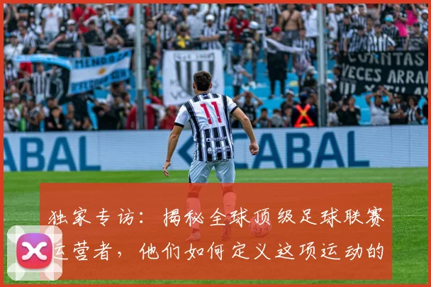独家专访：揭秘全球顶级足球联赛运营者，他们如何定义这项运动的未来