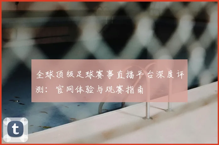 全球顶级足球赛事直播平台深度评测：官网体验与观赛指南