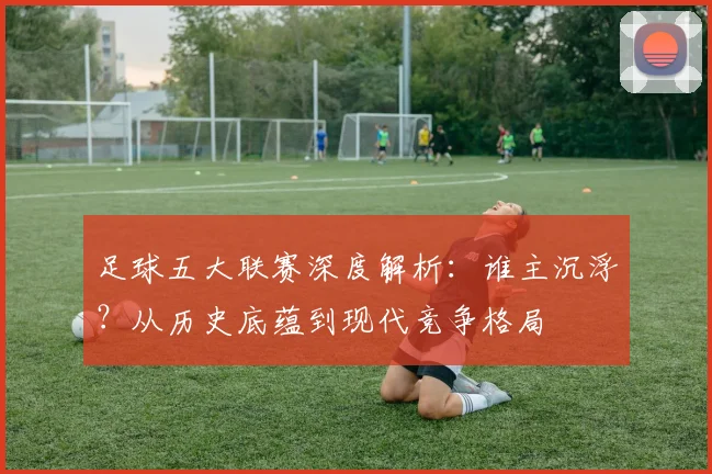 足球五大联赛深度解析：谁主沉浮？从历史底蕴到现代竞争格局